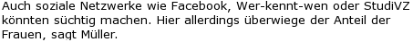 Auch soziale Netzwerke wie Facebook, Wer-kennt-wen oder StudiVZ könnten süchtig machen. Hier allerdings überwiege der Anteil der Frauen, sagt Müller